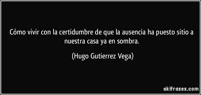 Cómo vivir con la certidumbre de que la ausencia ha puesto sitio a nuestra casa ya en sombra. (Hugo Gutierrez Vega)