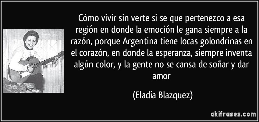 Cómo vivir sin verte si se que pertenezco a esa región en donde la emoción le gana siempre a la razón, porque Argentina tiene locas golondrinas en el corazón, en donde la esperanza, siempre inventa algún color, y la gente no se cansa de soñar y dar amor (Eladia Blazquez)