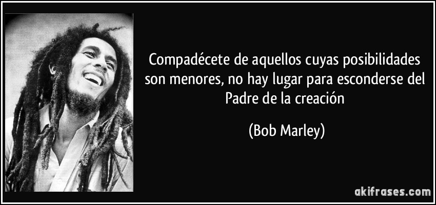 Compadécete de aquellos cuyas posibilidades son menores, no hay lugar para esconderse del Padre de la creación (Bob Marley)