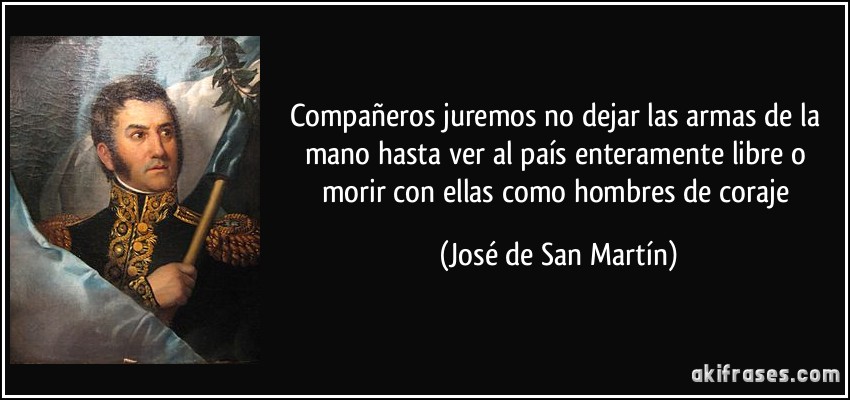 Compañeros juremos no dejar las armas de la mano hasta ver al país enteramente libre o morir con ellas como hombres de coraje (José de San Martín)