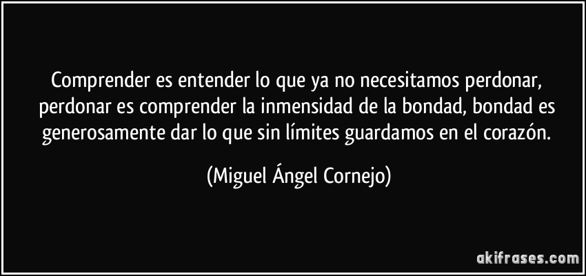 Comprender es entender lo que ya no necesitamos perdonar, perdonar es comprender la inmensidad de la bondad, bondad es generosamente dar lo que sin límites guardamos en el corazón. (Miguel Ángel Cornejo)