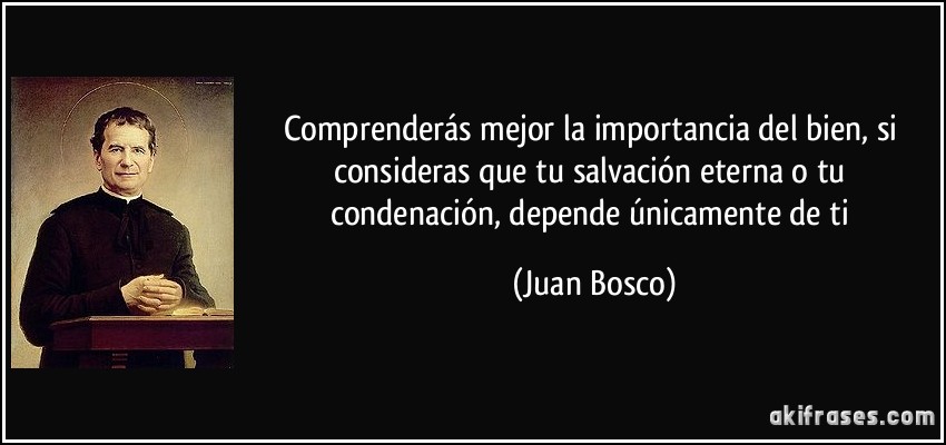 Comprenderás mejor la importancia del bien, si consideras que tu salvación eterna o tu condenación, depende únicamente de ti (Juan Bosco)