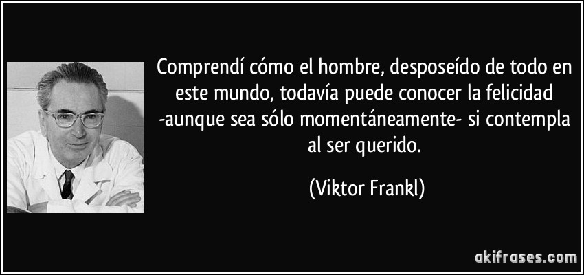 Comprendí cómo el hombre, desposeído de todo en este mundo, todavía puede conocer la felicidad -aunque sea sólo momentáneamente- si contempla al ser querido. (Viktor Frankl)