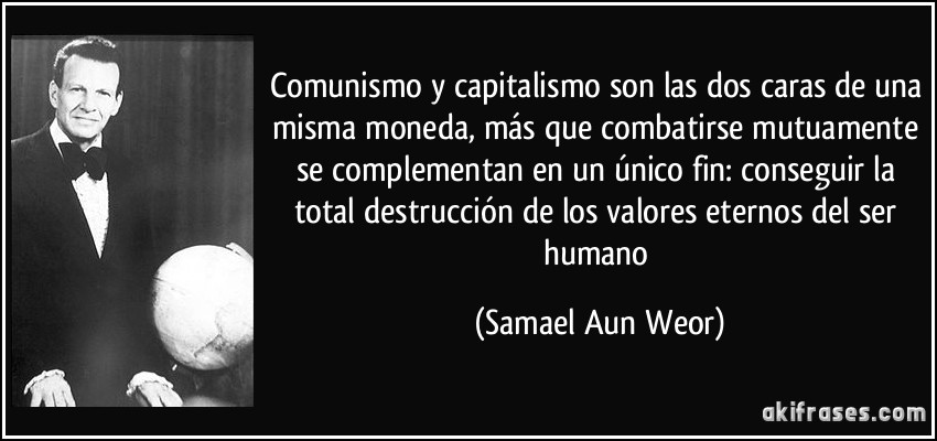 Comunismo y capitalismo son las dos caras de una misma moneda, más que combatirse mutuamente se complementan en un único fin: conseguir la total destrucción de los valores eternos del ser humano (Samael Aun Weor)