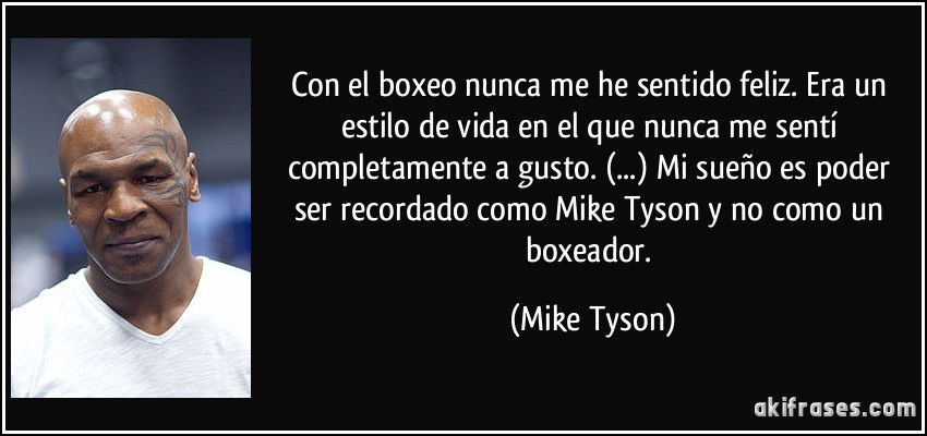 Con el boxeo nunca me he sentido feliz. Era un estilo de vida en el que nunca me sentí completamente a gusto. (...) Mi sueño es poder ser recordado como Mike Tyson y no como un boxeador. (Mike Tyson)