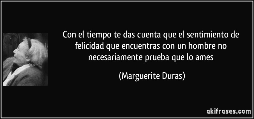 Con el tiempo te das cuenta que el sentimiento de felicidad que encuentras con un hombre no necesariamente prueba que lo ames (Marguerite Duras)