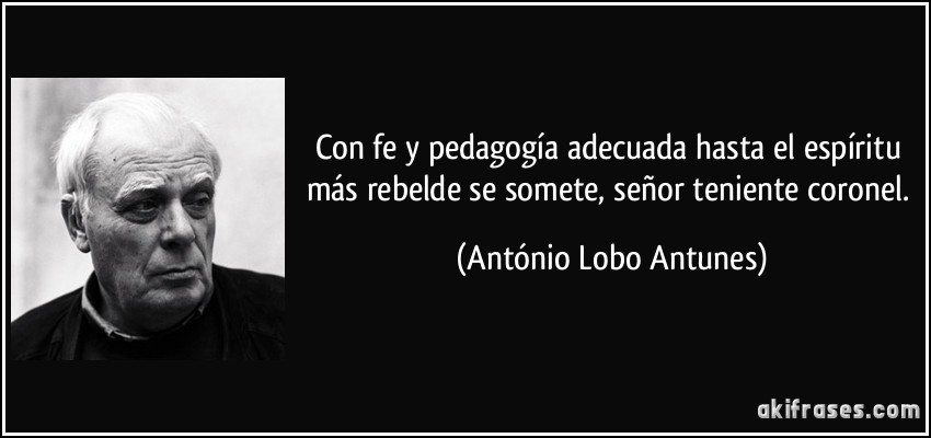Con fe y pedagogía adecuada hasta el espíritu más rebelde se somete, señor teniente coronel. (António Lobo Antunes)