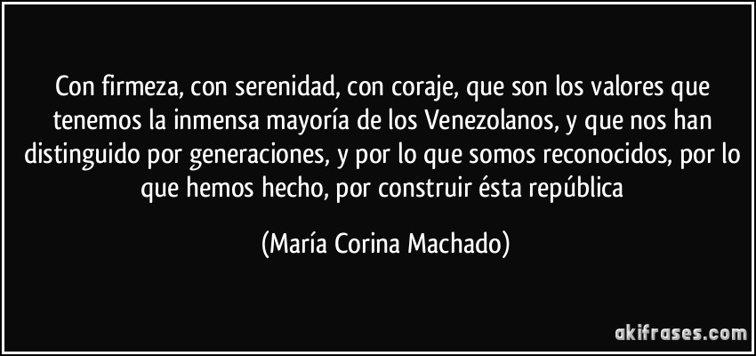con firmeza, con serenidad, con coraje, que son los valores que tenemos la inmensa mayoría de los Venezolanos, y que nos han distinguido por generaciones, y por lo que somos reconocidos, por lo que hemos hecho, por construir ésta república (María Corina Machado)