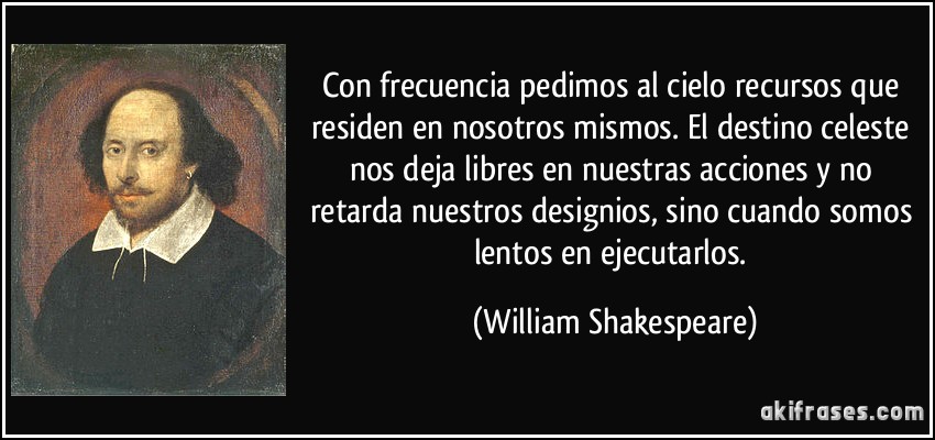 Con frecuencia pedimos al cielo recursos que residen en nosotros mismos. El destino celeste nos deja libres en nuestras acciones y no retarda nuestros designios, sino cuando somos lentos en ejecutarlos. (William Shakespeare)