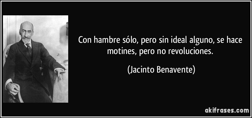 Con hambre sólo, pero sin ideal alguno, se hace motines, pero no revoluciones. (Jacinto Benavente)