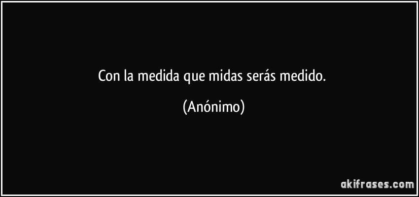 Con la medida que midas serás medido. (Anónimo)