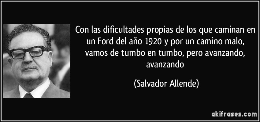 Con las dificultades propias de los que caminan en un Ford del año 1920 y por un camino malo, vamos de tumbo en tumbo, pero avanzando, avanzando (Salvador Allende)
