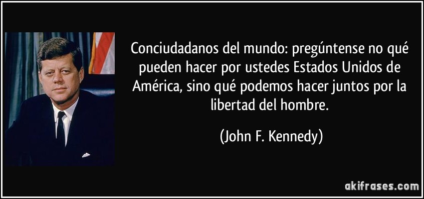 Conciudadanos del mundo: pregúntense no qué pueden hacer por ustedes Estados Unidos de América, sino qué podemos hacer juntos por la libertad del hombre. (John F. Kennedy)