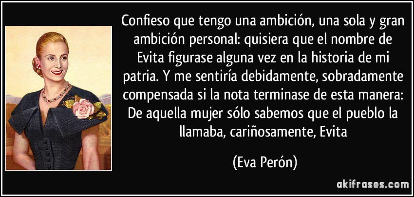 Confieso que tengo una ambición, una sola y gran ambición personal: quisiera que el nombre de Evita figurase alguna vez en la historia de mi patria. Y me sentiría debidamente, sobradamente compensada si la nota terminase de esta manera: De aquella mujer sólo sabemos que el pueblo la llamaba, cariñosamente, Evita (Eva Perón)
