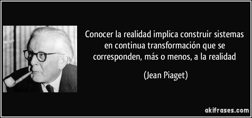 Conocer la realidad implica construir sistemas en continua transformación que se corresponden, más o menos, a la realidad (Jean Piaget)