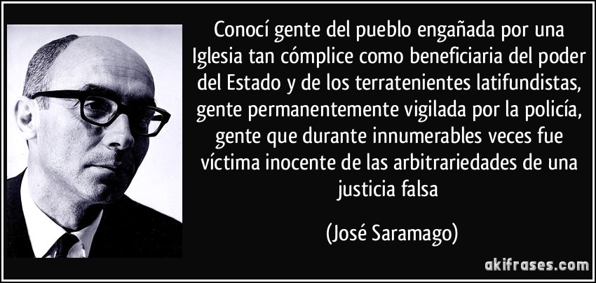 Conocí gente del pueblo engañada por una Iglesia tan cómplice como beneficiaria del poder del Estado y de los terratenientes latifundistas, gente permanentemente vigilada por la policía, gente que durante innumerables veces fue víctima inocente de las arbitrariedades de una justicia falsa (José Saramago)