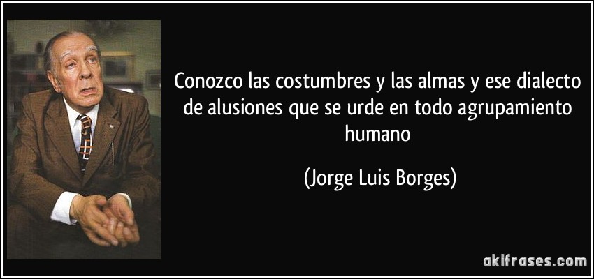 Conozco las costumbres y las almas y ese dialecto de alusiones que se urde en todo agrupamiento humano (Jorge Luis Borges)