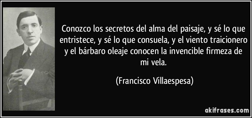 Conozco los secretos del alma del paisaje, y sé lo que entristece, y sé lo que consuela, y el viento traicionero y el bárbaro oleaje conocen la invencible firmeza de mi vela. (Francisco Villaespesa)