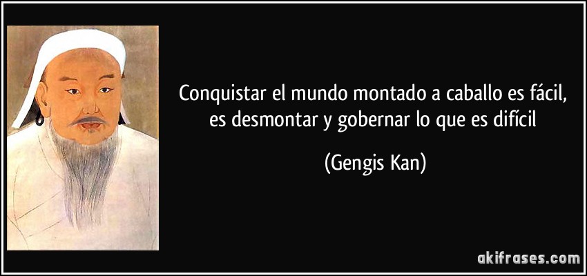 Conquistar el mundo montado a caballo es fácil, es desmontar y gobernar lo que es difícil (Gengis Kan)