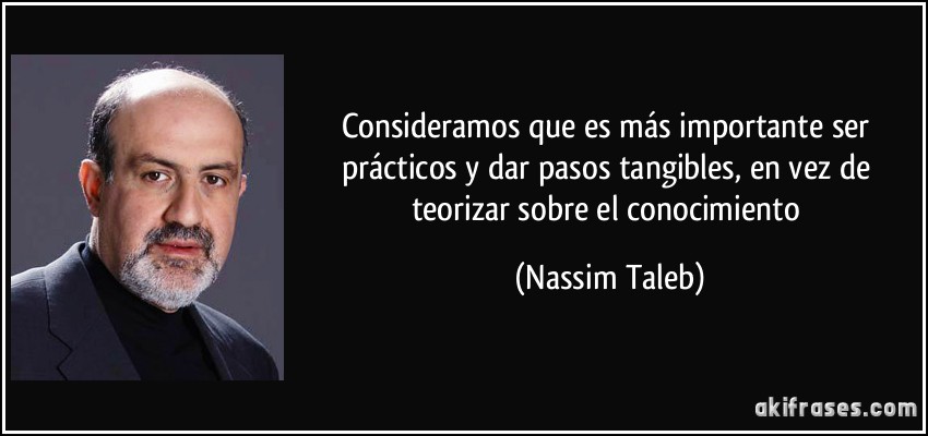 Consideramos que es más importante ser prácticos y dar pasos tangibles, en vez de teorizar sobre el conocimiento (Nassim Taleb)