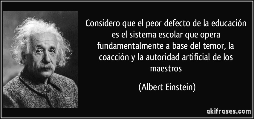 Considero que el peor defecto de la educación es el sistema escolar que opera fundamentalmente a base del temor, la coacción y la autoridad artificial de los maestros (Albert Einstein)