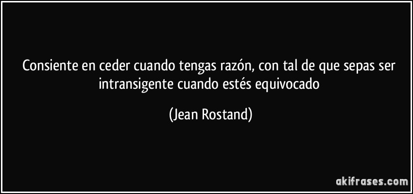 Consiente en ceder cuando tengas razón, con tal de que sepas ser intransigente cuando estés equivocado (Jean Rostand)