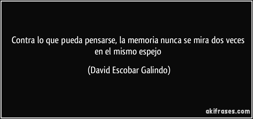 Contra lo que pueda pensarse, la memoria nunca se mira dos veces en el mismo espejo (David Escobar Galindo)