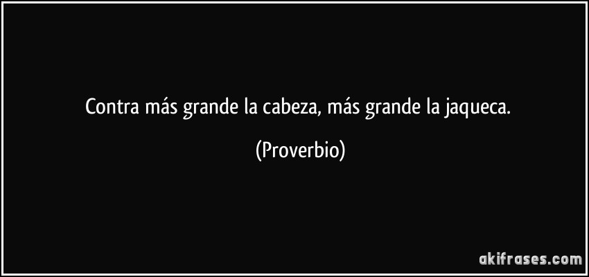 Contra más grande la cabeza, más grande la jaqueca. (Proverbio)