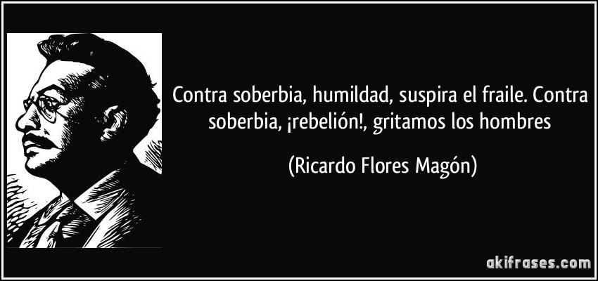 Contra soberbia, humildad, suspira el fraile. Contra soberbia, ¡rebelión!, gritamos los hombres (Ricardo Flores Magón)