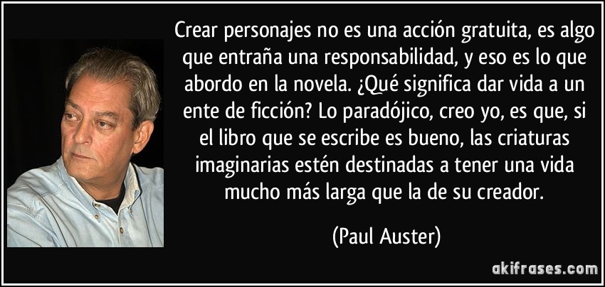 Crear personajes no es una acción gratuita, es algo que entraña una responsabilidad, y eso es lo que abordo en la novela. ¿Qué significa dar vida a un ente de ficción? Lo paradójico, creo yo, es que, si el libro que se escribe es bueno, las criaturas imaginarias estén destinadas a tener una vida mucho más larga que la de su creador. (Paul Auster)