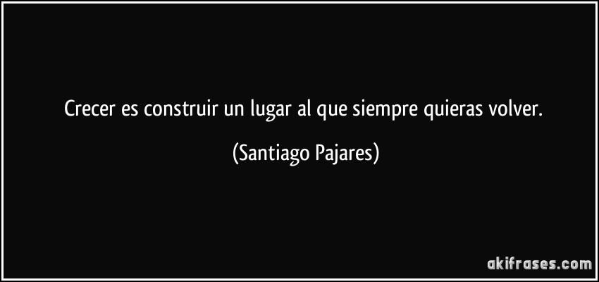 Crecer es construir un lugar al que siempre quieras volver. (Santiago Pajares)