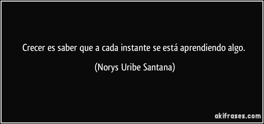 Crecer es saber que a cada instante se está aprendiendo algo. (Norys Uribe Santana)