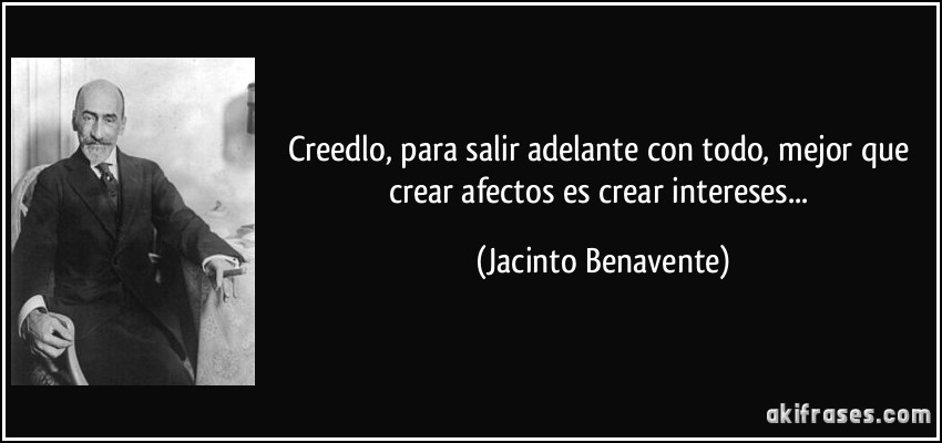 Creedlo, para salir adelante con todo, mejor que crear afectos es crear intereses... (Jacinto Benavente)
