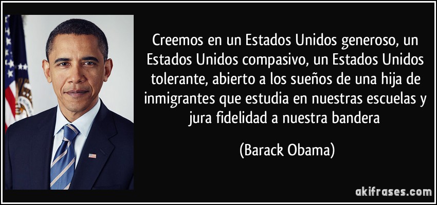 Creemos en un Estados Unidos generoso, un Estados Unidos compasivo, un Estados Unidos tolerante, abierto a los sueños de una hija de inmigrantes que estudia en nuestras escuelas y jura fidelidad a nuestra bandera (Barack Obama)