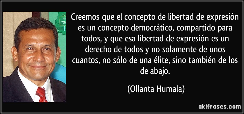 Creemos que el concepto de libertad de expresión es un concepto democrático, compartido para todos, y que esa libertad de expresión es un derecho de todos y no solamente de unos cuantos, no sólo de una élite, sino también de los de abajo. (Ollanta Humala)
