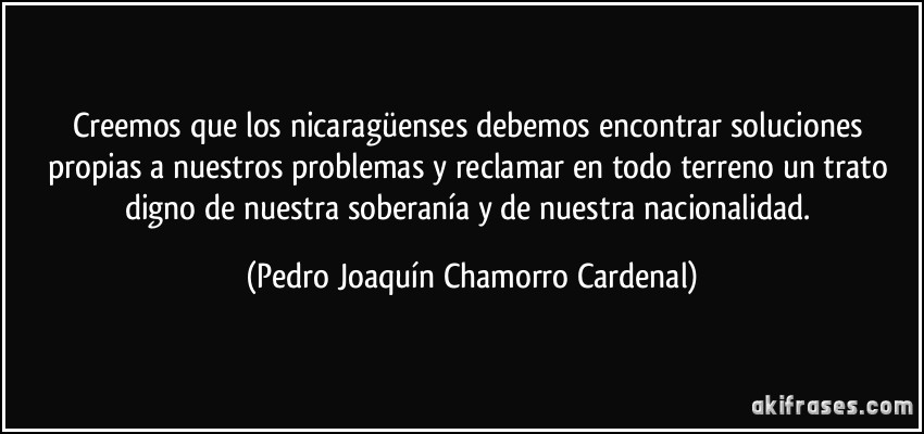 Creemos que los nicaragüenses debemos encontrar soluciones propias a nuestros problemas y reclamar en todo terreno un trato digno de nuestra soberanía y de nuestra nacionalidad. (Pedro Joaquín Chamorro Cardenal)