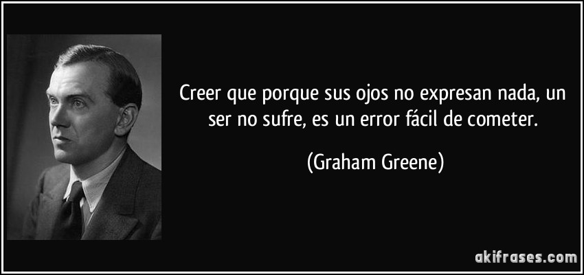 Creer que porque sus ojos no expresan nada, un ser no sufre, es un error fácil de cometer. (Graham Greene)