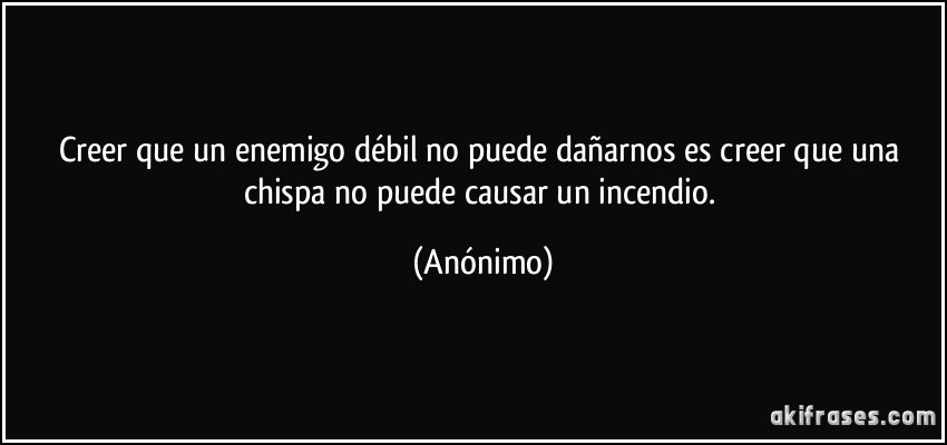 Creer que un enemigo débil no puede dañarnos es creer que una chispa no puede causar un incendio. (Anónimo)