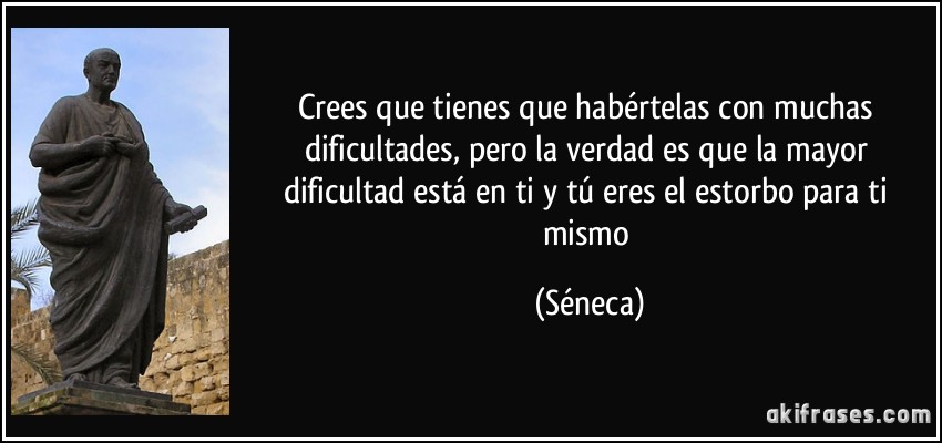 Crees que tienes que habértelas con muchas dificultades, pero la verdad es que la mayor dificultad está en ti y tú eres el estorbo para ti mismo (Séneca)