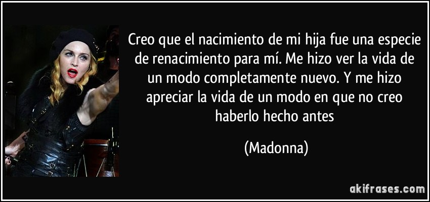 Creo que el nacimiento de mi hija fue una especie de renacimiento para mí. Me hizo ver la vida de un modo completamente nuevo. Y me hizo apreciar la vida de un modo en que no creo haberlo hecho antes (Madonna)