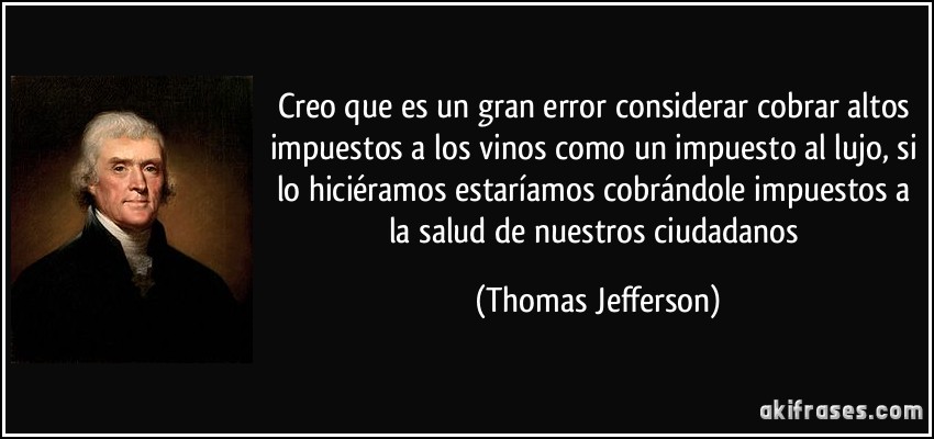 Creo que es un gran error considerar cobrar altos impuestos a los vinos como un impuesto al lujo, si lo hiciéramos estaríamos cobrándole impuestos a la salud de nuestros ciudadanos (Thomas Jefferson)
