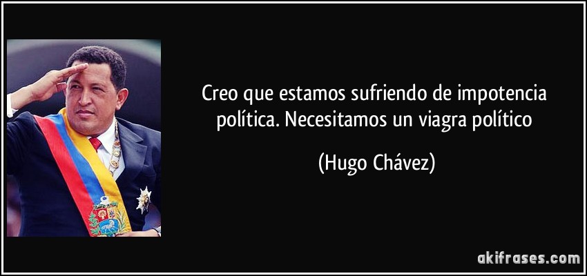 Creo que estamos sufriendo de impotencia política. Necesitamos un viagra político (Hugo Chávez)