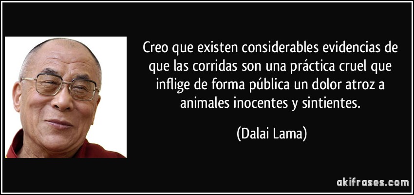 Creo que existen considerables evidencias de que las corridas son una práctica cruel que inflige de forma pública un dolor atroz a animales inocentes y sintientes. (Dalai Lama)