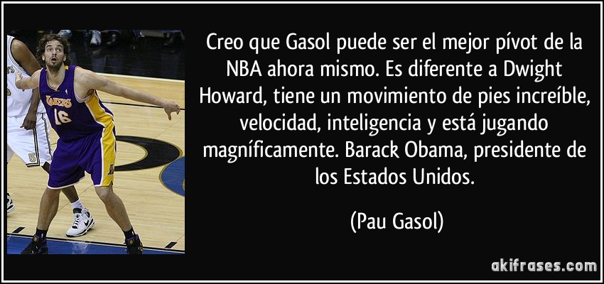 Creo que Gasol puede ser el mejor pívot de la NBA ahora mismo. Es diferente a Dwight Howard, tiene un movimiento de pies increíble, velocidad, inteligencia y está jugando magníficamente. Barack Obama, presidente de los Estados Unidos. (Pau Gasol)