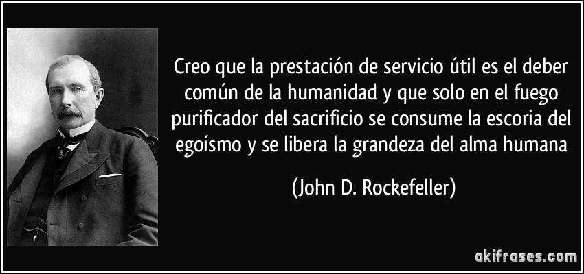 Creo que la prestación de servicio útil es el deber común de la humanidad y que solo en el fuego purificador del sacrificio se consume la escoria del egoísmo y se libera la grandeza del alma humana (John D. Rockefeller)