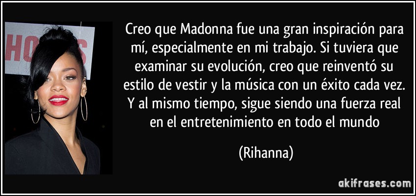 Creo que Madonna fue una gran inspiración para mí, especialmente en mi trabajo. Si tuviera que examinar su evolución, creo que reinventó su estilo de vestir y la música con un éxito cada vez. Y al mismo tiempo, sigue siendo una fuerza real en el entretenimiento en todo el mundo (Rihanna)