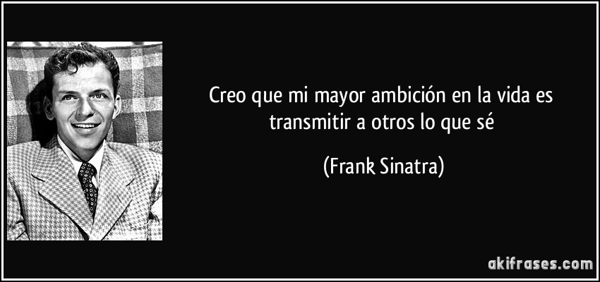 Creo que mi mayor ambición en la vida es transmitir a otros lo que sé (Frank Sinatra)
