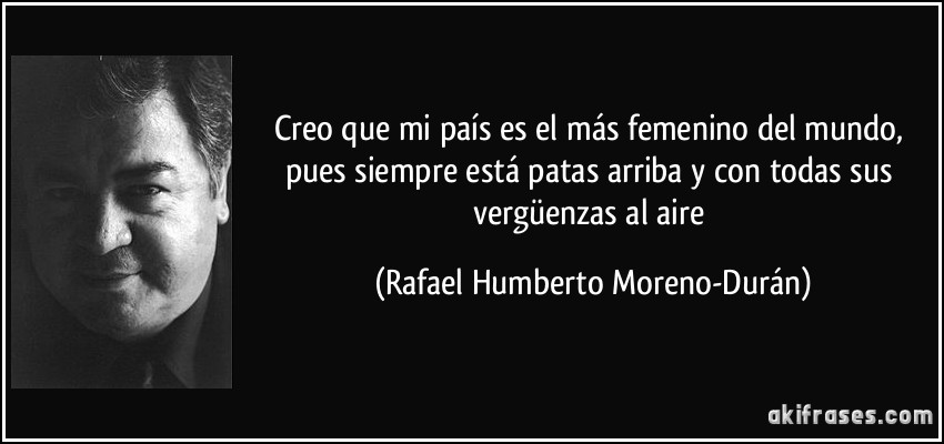 Creo que mi país es el más femenino del mundo, pues siempre está patas arriba y con todas sus vergüenzas al aire (Rafael Humberto Moreno-Durán)