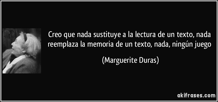 Creo que nada sustituye a la lectura de un texto, nada reemplaza la memoria de un texto, nada, ningún juego (Marguerite Duras)
