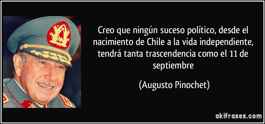 Creo que ningún suceso político, desde el nacimiento de Chile a la vida independiente, tendrá tanta trascendencia como el 11 de septiembre (Augusto Pinochet)